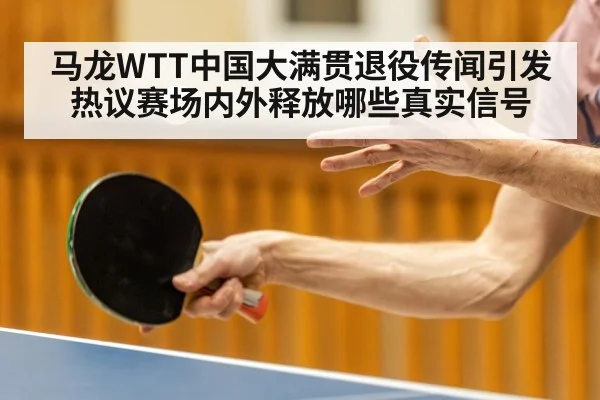 马龙WTT中国大满贯退役传闻引发热议赛场内外释放哪些真实信号